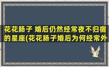 花花肠子 婚后仍然经常夜不归宿的星座(花花肠子婚后为何经常外出？这个星座的人有这些特点)